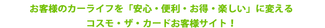 お客様のカーライフを「安心・便利・お得・楽しい」に変えるコスモ・ザ・カードお客様サイト!