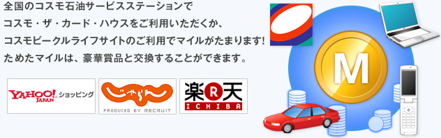全国のコスモ石油サービスステーションで、コスモ・ザ・カード・ハウスをご利用いただくか、コスモビークルライフサイトのご利用でマイルがたまります!ためたマイルは、豪華賞品と交換することができます。 全国のコスモ石油サービスステーションで、コスモ・ザ・カード・ハウスをご利用いただくか、コスモビークルライフサイトのご利用でマイルがたまります!ためたマイルは、豪華賞品と交換することができます。